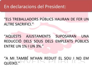 En declaracions del President: “ ELS TREBALLADORS PÚBLICS HAURAN DE FER UN ALTRE SACRIFICI.” “ AQUESTS AJUSTAMENTS SUPOSARAN UNA REDUCCIÓ DELS SOUS DELS EMPLEATS PÚBLICS ENTRE UN 1% I UN 3%.” “ A MI TAMBÉ M’HAN REDUIT EL SOU I NO EM QUEIXO.” 