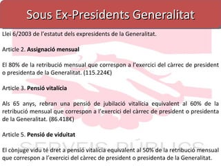 Sous Ex-Presidents Generalitat Llei 6/2003 de l’estatut dels expresidents de la Generalitat. Article 2.  Assignació mensual El 80% de la retribució mensual que correspon a l’exercici del càrrec de president o presidenta de la Generalitat. (115.224€) Article 3.  Pensió vitalícia Als 65 anys, rebran una pensió de jubilació vitalícia equivalent al 60% de la retribució mensual que correspon a l’exercici del càrrec de president o presidenta de la Generalitat. (86.418€) Article 5.  Pensió de viduitat El cònjuge vidu té dret a pensió vitalícia equivalent al 50% de la retribució mensual que correspon a l’exercici del càrrec de president o presidenta de la Generalitat. 