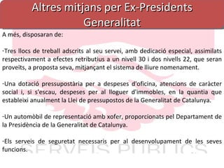 Altres mitjans per Ex-Presidents Generalitat A més, disposaran de: Tres llocs de treball adscrits al seu servei, amb dedicació especial, assimilats respectivament a efectes retributius a un nivell 30 i dos nivells 22, que seran proveïts, a proposta seva, mitjançant el sistema de lliure nomenament. Una dotació pressupostària per a despeses d'oficina, atencions de caràcter social i, si s'escau, despeses per al lloguer d'immobles, en la quantia que estableixi anualment la Llei de pressupostos de la Generalitat de Catalunya. Un automòbil de representació amb xofer, proporcionats pel Departament de la Presidència de la Generalitat de Catalunya. Els serveis de seguretat necessaris per al desenvolupament de les seves funcions. 