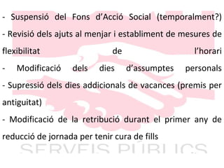 - Suspensió del Fons d’Acció Social (temporalment?) - Revisió dels ajuts al menjar i establiment de mesures de flexibilitat de l’horari - Modificació dels dies d’assumptes personals - Supressió dels dies addicionals de vacances (premis per antiguitat) - Modificació de la retribució durant el primer any de reducció de jornada per tenir cura de fills 