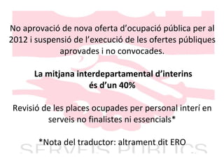 No aprovació de nova oferta d’ocupació pública per al 2012 i suspensió de l’execució de les ofertes públiques aprovades i no convocades.   La mitjana interdepartamental d’interins és d’un 40% Revisió de les places ocupades per personal interí en serveis no finalistes ni essencials* *Nota del traductor: altrament dit ERO 