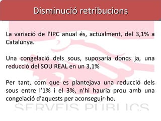 Disminució retribucions La variació de l’IPC anual és, actualment, del 3,1% a Catalunya. Una congelació dels sous, suposaria doncs ja, una reducció del SOU REAL en un 3,1% Per tant, com que es plantejava una reducció dels sous entre l’1% i el 3%, n’hi hauria prou amb una congelació d’aquests per aconseguir-ho. 
