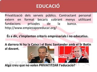 EDUCACIÓ Privatització dels serveis públics. Contractant personal extern en format becaris cobrant menys utilitzant fundacions privades de la banca.  http://www.empiezaporeducar.org/ És a dir, s ’ implanten criteris empresarials i no educatius.  A darrera hi ha la Caixa i el Banc Santander amb el Sr Botin al davant. Algú creu que no volen PRIVATITZAR l’educació? 