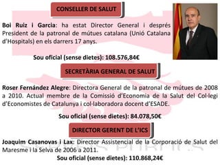CONSELLER DE SALUT B o i Ruiz i Garcia : ha estat Director General i després President de la patronal de mútues catalana (Unió Catalana d ’ Hospitals) en els darrers 17 anys. Sou oficial (sense dietes): 108.576,84€ SECRETÀRIA GENERAL DE SALUT Roser Fernández Alegre : Directora General de la patronal de mútues de 2008 a 2010. Actual membre de la Comissió d ’ Economia de la Salut del Col·legi d ’ Economistes de Catalunya i col·laboradora docent d ’ ESADE. Sou oficial (sense dietes): 84.078,50€ DIRECTOR GERENT DE L ’ ICS Joaquim Casanovas i Lax : Director Assistencial de la Corporació de Salut del Maresme i la Selva de 2006 a 2011. Sou oficial (sense dietes): 110.868,24€ 