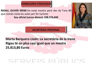 CONSELLERA D’EDUCACIÓ RIGAU, OLIVER IRENE :Ha estat mestre però des de l’any 80 que només visita les aules per fer turisme Sou oficial (sense dietes): 108.576,84€ SECRETÀRIA PERSONAL Marta Barquero Lisón: La secretària de la Irene Rigau té un plus casi igual que un mestre 25.813,80 Euros 