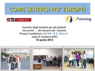 COME SENTIRSI PIU’ EUROPEICOME SENTIRSI PIU’ EUROPEI
Incontro degli studenti per gli studenti
ma anche … dei docenti per i docenti.
Presso l’auditorium dell’IIS “S.G. Bosco”
sede di Viadana (MN)
18 aprile 2013
 