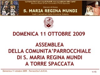 DOMENICA 11 OTTOBRE 2009

                ASSEMBLEA
     DELLA COMUNITA’PARROCCHIALE
        DI S. MARIA REGINA MUNDI
            A TORRE SPACCATA
Domenica 11 ottobre 2009 – Parrocchia S.M.R.M.   1/15
 