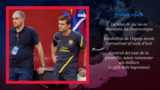 Primer equip

    La idea de joc no es
 discuteix, es desenvolupa

Estabilitat de l’equip tècnic
 i preservar el cicle d’èxit

  Control del cost de la
plantilla, sense renunciar
        als millors
  (<55% dels ingressos)
 
