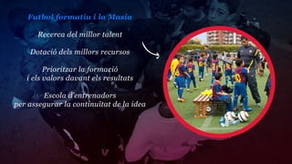 Futbol formatiu i la Masia

      Recerca del millor talent

    Dotació dels millors recursos

         Prioritzar la formació
   i els valors davant els resultats

        Escola d’entrenadors
per assegurar la continuïtat de la idea
 