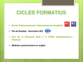 CICLES FORMATIUS 
 Servei d’Assessorament i Reconeixement Acadèmic 
 Pla de Qualitat – Normativa ISO 
 Inici de la Formació Dual a 1r CFGS d’Administració i 
Finances 
 Matèries exclusivament en anglès. 
 