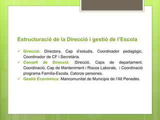 Estructuració de la Direcció i gestió de l’Escola 
 Direcció: Directora, Cap d’estudis, Coordinador pedagògic, 
Coordinador de CF i Secretària. 
 Consell de Direcció: Direcció, Caps de departament, 
Coordinació, Cap de Manteniment i Riscos Laborals, i Coordinació 
programa Família-Escola. Catorze persones. 
 Gestió Econòmica: Mancomunitat de Municipis de l’Alt Penedès. 
 