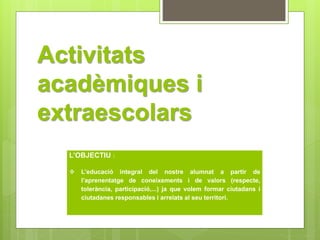 Activitats 
acadèmiques i 
extraescolars 
L’OBJECTIU : 
 L’educació integral del nostre alumnat a partir de 
l’aprenentatge de coneixements i de valors (respecte, 
tolerància, participació,...) ja que volem formar ciutadans i 
ciutadanes responsables i arrelats al seu territori. 
 