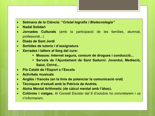  Setmana de la Ciència: “Cristal·lografia i Biotecnologia” 
 Nadal Solidari 
 Jornades Culturals (amb la participació de les famílies, alumnat, 
professorat...) 
 Diada de Sant Jordi 
 Sortides de tutoria i d’assignatura 
 Xerrades i tallers al llarg del curs: 
 Mossos: Internet segura, consum de drogues i conducció... 
 Serveis de l’Ajuntament de Sant Sadurní: Joventut, Mediació, 
Salut, Ctrl+d... 
 Pla Català de l’Esport a l’Escola 
 Activitats musicals 
 Anglès i francès (en la línia de potenciar la comunicació oral) 
 Tècniques d’estudi amb la Patrícia de Andrés. 
 Aloha Mental Arithmetic (de càlcul mental amb l’àbac). 
 Colònies i viatges. Al Consell Escolar del 8 d’octubre ho concretarem i us 
n’informarem. 
 