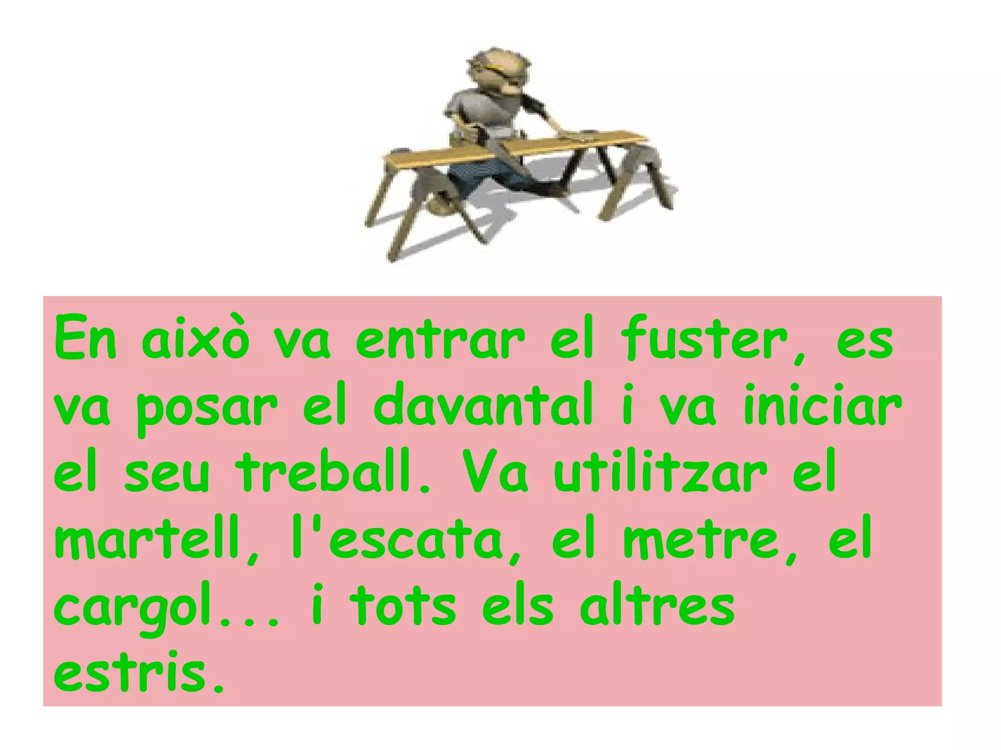 En això va entrar el fuster, es va posar el davantal i va iniciar el seu treball. Va utilitzar el martell, l'escata, el metre, el cargol... i tots els altres estris.   