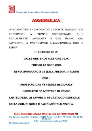 Sindacato Lavoratori Comunicazione
ASSEMBLEA
INVITIAMO TUTTI I LAVORATORI DI POSTE ITALIANE CON
CONTRATTO A TEMPO DETERMINATO (CHE
ATTUALMENTE LAVORANO O CHE HANNO GIA’
LAVORATO), A PARTECIPARE ALL’ASSEMBLEA CHE SI
TERRA’
IL 6 LUGLIO 2017
DALLE ORE 17.00 ALLE ORE 19.00
PRESSO LA SEDE CGIL
DI VIA BUONARROTI 12 (SALA FREDDA 1° PIANO)
ODG :
- PROSECUZIONE VERTENZA REGIONALE
- INIZIATIVE DA METTERE IN CAMPO
PARTECIPERA’ AI LAVORI IL SEGRETARIO GENERALE
DELLA CGIL DI ROMA E LAZIO MICHELE AZZOLA.
CGIL SEMPRE DALLA PARTE DEI LAVORATORI !!!!!!
Via Buonarroti, n.12 – 5° piano – 00185 Roma – tel. 06-47.83.961 – Fax 06-77.
07.30. 48
Sito : http://www.slc-cgil-lazio.it Mail :
Slc_lazio@lazio.cgil.it
 