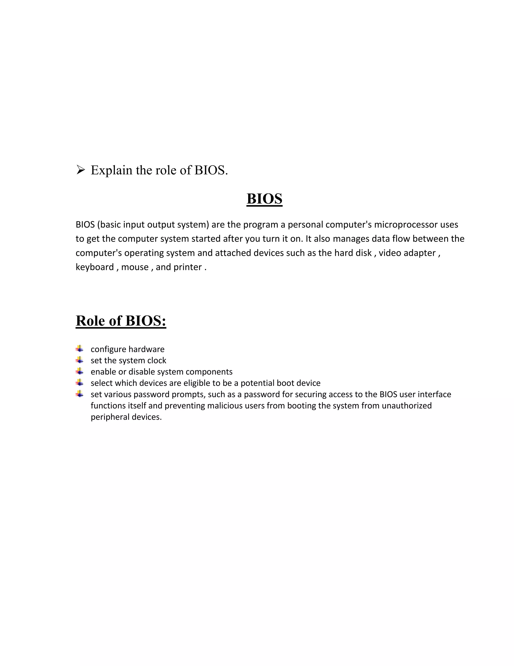  Explain the role of BIOS.

                                            BIOS
BIOS (basic input output system) are the program a personal computer's microprocessor uses
to get the computer system started after you turn it on. It also manages data flow between the
computer's operating system and attached devices such as the hard disk , video adapter ,
keyboard , mouse , and printer .




Role of BIOS:
   configure hardware
   set the system clock
   enable or disable system components
   select which devices are eligible to be a potential boot device
   set various password prompts, such as a password for securing access to the BIOS user interface
   functions itself and preventing malicious users from booting the system from unauthorized
   peripheral devices.
 