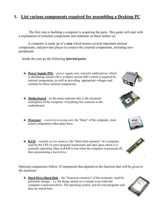 1. List various components required for assembling a Desktop PC


         The first step to building a computer is acquiring the parts. This guide will start with
  a explanation of essential components and elaborate on them further on.

        A computer is made up of a case which houses several important internal
  components, and provides places to connect the external components, including non-
  peripherals.

    Inside the case go the following internal parts:



         Power Supply/PSU – power supply unit, converts outlet power, which
         is alternating current (AC), to direct current (DC) which is required by
         internal components, as well as providing appropriate voltages and
         currents for these internal components.



         Motherboard– As the name indicates this is the electronic
         centerpiece of the computer: everything else connects to the
         motherboard.



         Processor – central processing unit, the "brain" of the computer, most
         actual computation takes place here.




         RAM – random access memory, the "short-term memory" of a computer,
         used by the CPU to store program instructions and data upon which it is
         currently operating. Data in RAM is lost when the computer is powered off,
         thus necessitating a hard drive.



  Optional components follow: (Components that depend on the function that will be given to
  the machine)

         Hard Drive/Hard Disk – the "long-term memory" of the computer, used for
         persistent storage – i.e. the things stored on it remain even when the
         computer is powered down. The operating system, and all your programs and
         data are stored here.
 