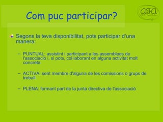 Com puc participar? Segons la teva disponibilitat, pots participar d’una manera: PUNTUAL: assistint i participant a les assemblees de l'associació i, si pots, col·laborant en alguna activitat molt concreta ACTIVA: sent membre d'alguna de les comissions o grups de treball.  PLENA: formant part de la junta directiva de l'associació 
