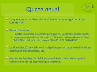 Quota anual La quota anual de l’Associació s’ha acordat que sigui per aquest curs de 40€. Podeu triar entre: Facilitar un número de compte per a que l’AFA carregui aquest import.  Ingressar personalment el import a l’oficina de la Kutxa del carrer Sant Adrià Núm. 1-9 (núm. de compte 2101 0316 22 0012446951) La domiciliació bancària serà obligatòria per al pagament d’activitats com casal, extraescolars, etc. Només les famílies de l’AFA es beneficiaran dels descomptes i subvencions de les activitats que gestiona. 
