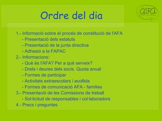 Ordre del dia 1.- Informació sobre el procés de constitució de l'AFA - Presentació dels estatuts - Presentació de la junta directiva  - Adhesió a la FAPAC 2.- Informacions:  - Què és l'AFA? Per a què serveix?  - Drets i deures dels socis. Quota anual - Formes de participar - Activitats extraescolars i acollida - Formes de comunicació AFA - famílies 3.- Presentació de les Comissions de treball - Sol·licitud de responsables i col·laboradors 4.- Precs i preguntes 