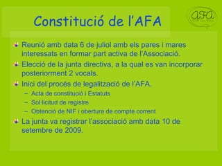 Constitució de l’AFA Reunió amb data 6 de juliol amb els pares i mares interessats en formar part activa de l’Associació. Elecció de la junta directiva, a la qual es van incorporar posteriorment 2 vocals. Inici del procés de legalització de l’AFA. Acta de constitució i Estatuts Sol·licitud de registre Obtenció de NIF i obertura de compte corrent La junta va registrar l’associació amb data 10 de setembre de 2009. 