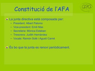 Constitució de l’AFA La junta directiva està composada per: President: Albert Palomo Vice-president: Emili Mas Secretària: Mònica Esteban Tresorera: Judith Hernàndez Vocals: Ramón Solè i Agustí Carné És bo que la junta es renovi periòdicament. 