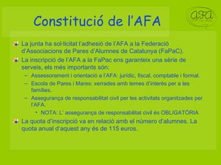 Constitució de l’AFA La junta ha sol·licitat l’adhesió de l’AFA a la Federació d’Associacions de Pares d’Alumnes de Catalunya (FaPaC). La inscripció de l’AFA a la FaPac ens garanteix una sèrie de serveis, els més importants són: Assessorament i orientació a l’AFA: jurídic, fiscal, comptable i formal. Escola de Pares i Mares: xerrades amb temes d’interès per a les famílies. Assegurança de responsabilitat civil per les activitats organitzades per l’AFA. NOTA: L’ assegurança de responsabilitat civil és OBLIGATÒRIA La quota d’inscripció va en relació amb el número d’alumnes. La quota anual d’aquest any és de 115 euros. 