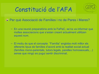 Constitució de l’AFA Per què Associació de Famílies i no de Pares i Mares? En una reunió preparatòria amb la FaPaC, se’ns va informar que moltes associacions que s’estan creant actualment utilitzen aquest nom. El motiu és que el concepte  “Família” engloba molt millor els diferents tipus de famílies d’acord amb la realitat social actual (famílies mono-parentals, tutors legals, parelles homosexuals,...) sense que ningú es pugui sentir discriminat. 