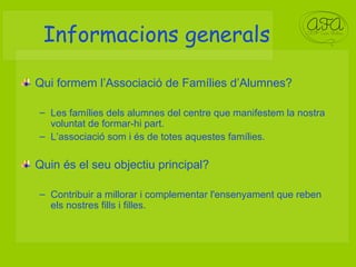 Informacions generals Qui formem l’Associació de Famílies d’Alumnes? Les famílies dels alumnes del centre que manifestem la nostra voluntat de formar-hi part. L’associació som i és de totes aquestes famílies. Quin és el seu objectiu principal? Contribuir a millorar i complementar l'ensenyament que reben els nostres fills i filles. 