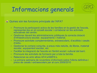 Informacions generals Quines són les funcions principals de l’AFA? Promoure la participació activa de les famílies en la gestió de l'escola, representar-les en el consell escolar i col·laborar en les activitats educatives del centre. Gestionar davant les administracions públiques la correcta dotació d'infraestructura escolar, equipaments i material. Promoure activitats complementàries, extraescolars, d’acollida i casals d’estiu. Gestionar la compra conjunta, a preus més reduïts, de llibres, material escolar, equipament escolar, etc. Facilitar la integració de l'escola en l'àmbit social i cultural del barri. Promoure les activitats de formació per a tota la família.  Relacionar-se amb altres AFA’s/AMPA’s. La primera setmana de novembre s'informarà sobre l'oferta definitiva i preus de casals i extraescolars per al curs 2009/2010 