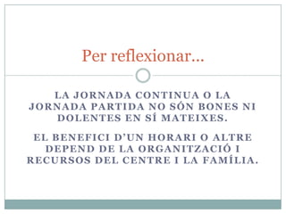 Per reflexionar...

   LA JORNADA CONTINUA O LA
JORNADA PARTIDA NO SÓN BONES NI
   DOLENTES EN SÍ MATEIXES.

 EL BENEFICI D’UN HORARI O ALTRE
   DEPEND DE LA ORGANITZACIÓ I
RECURSOS DEL CENTRE I LA FAMÍLIA.
 