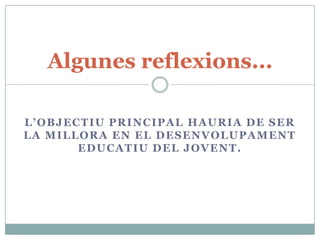 Algunes reflexions...

L’OBJECTIU PRINCIPAL HAURIA DE SER
LA MILLORA EN EL DESENVOLUPAMENT
       EDUCATIU DEL JOVENT.
 