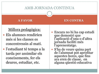AMB JORNADA CONTINUA


         A FAVOR                      EN CONTRA


    Millora pedagògica:
                               Encara no hi ha cap estudi
 Els alumnes rendirien         que demostri que
  més si les classes es         l’aplicació d’una o d’altra
                                jornada faciliti més
  concentressin al matí.        l’aprenentatge.
 l’estudiant té temps a la    S’ha de veure quina part
  tarda per assimilar els       de l’alumnat pot aprofitar
                                aquestes hores, que fins
  coneixements, fer els         ara eren de classe, en
  deures, estudiar, etc.        alguna qüestió educativa
 