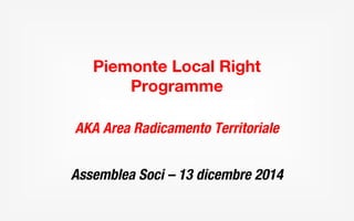 Piemonte Local Right 
Programme 
AKA Area Radicamento Territoriale 
Assemblea Soci – 13 dicembre 2014 
 