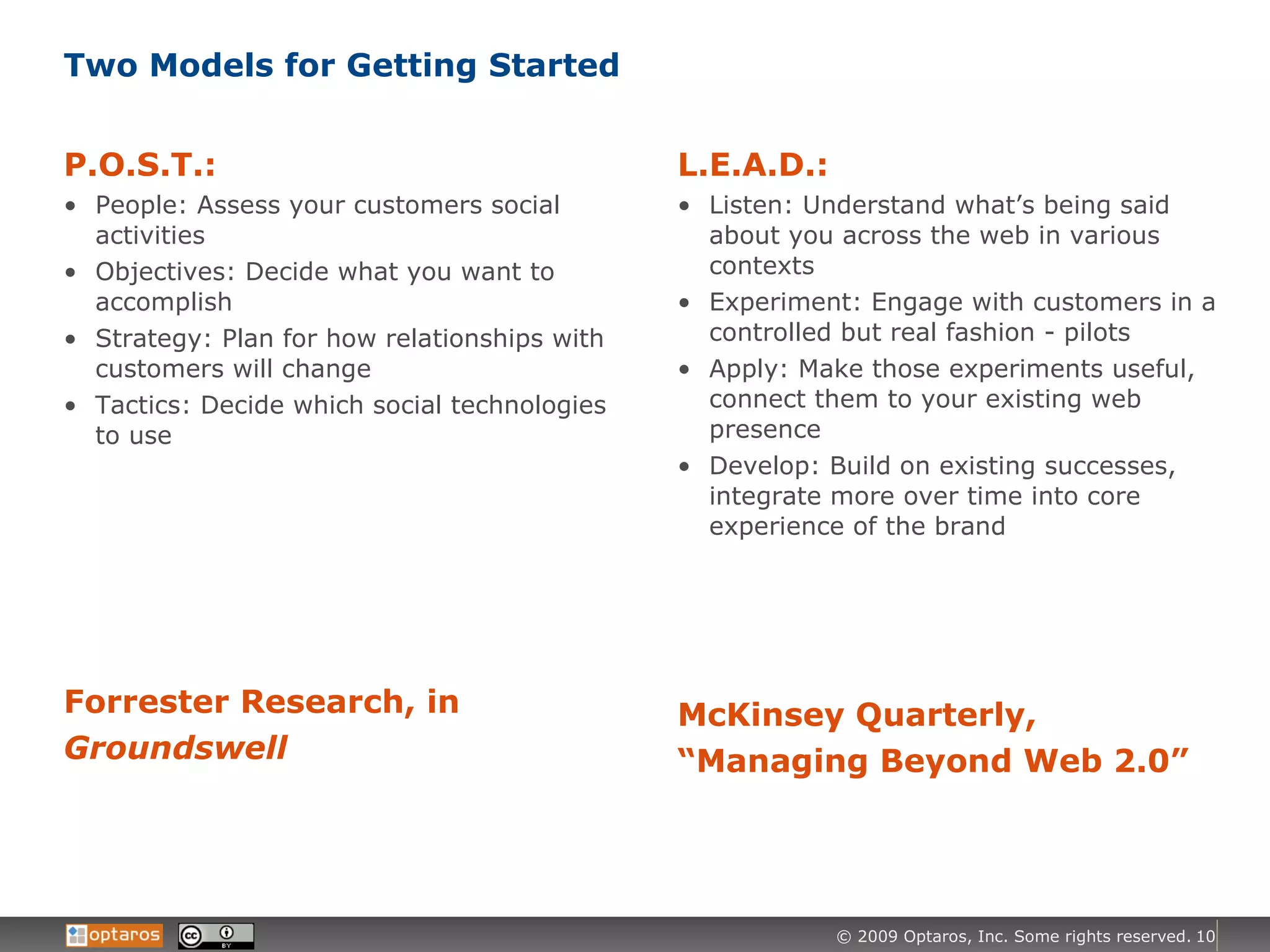 Two Models for Getting Started P.O.S.T.: People: Assess your customers social activities Objectives: Decide what you want to accomplish Strategy: Plan for how relationships with customers will change Tactics: Decide which social technologies to use Forrester Research, in  Groundswell L.E.A.D.: Listen: Understand what’s being said about you across the web in various contexts Experiment: Engage with customers in a controlled but real fashion - pilots Apply: Make those experiments useful, connect them to your existing web presence Develop: Build on existing successes, integrate more over time into core experience of the brand McKinsey Quarterly, “Managing Beyond Web 2.0” 