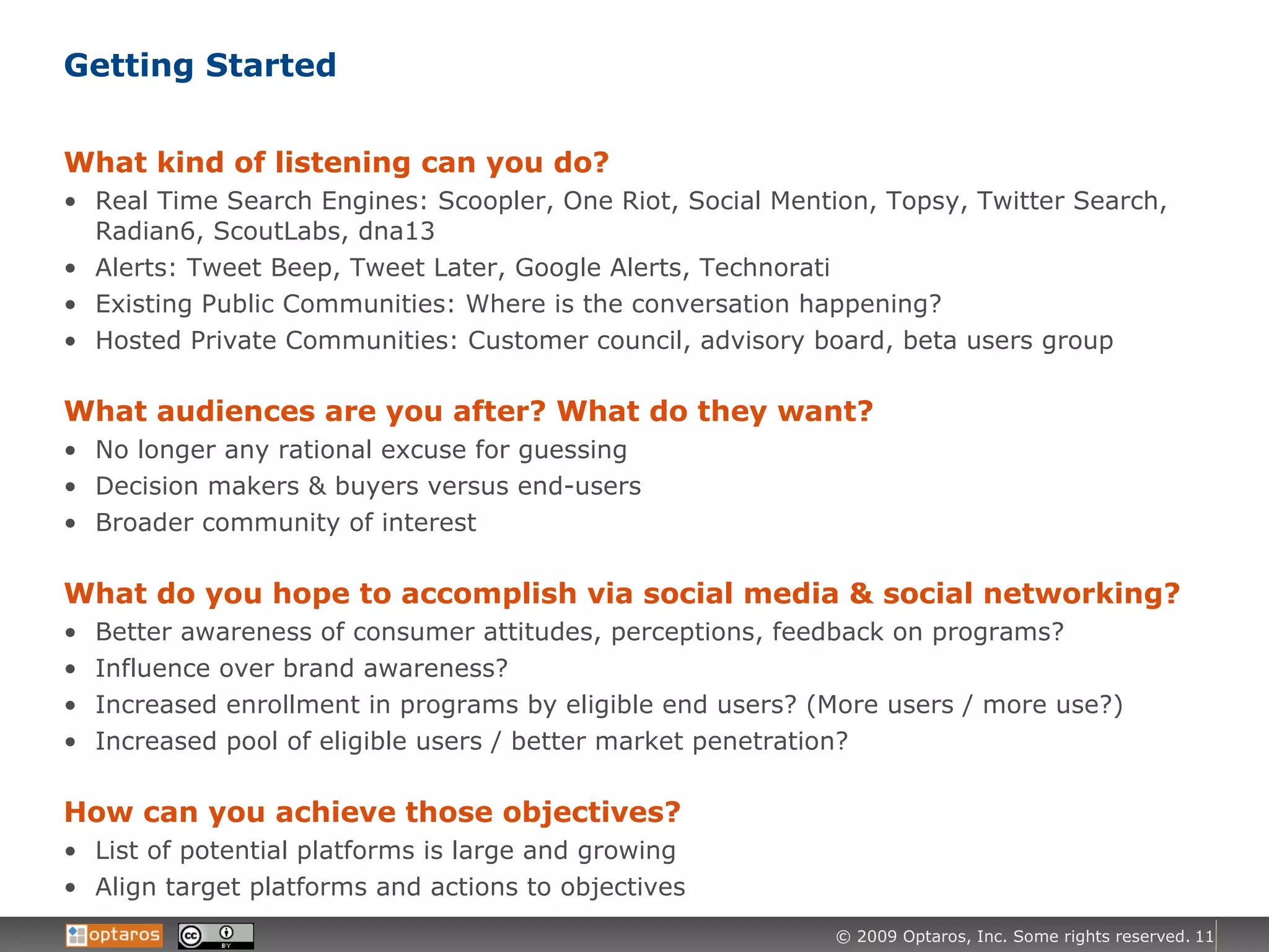 Getting Started What kind of listening can you do? Real Time Search Engines: Scoopler, One Riot, Social Mention, Topsy, Twitter Search, Radian6, ScoutLabs, dna13 Alerts: Tweet Beep, Tweet Later, Google Alerts, Technorati Existing Public Communities: Where is the conversation happening? Hosted Private Communities: Customer council, advisory board, beta users group What audiences are you after? What do they want? No longer any rational excuse for guessing Decision makers & buyers versus end-users Broader community of interest  What do you hope to accomplish via social media & social networking? Better awareness of consumer attitudes, perceptions, feedback on programs? Influence over brand awareness? Increased enrollment in programs by eligible end users? (More users / more use?) Increased pool of eligible users / better market penetration? How can you achieve those objectives? List of potential platforms is large and growing  Align target platforms and actions to objectives 