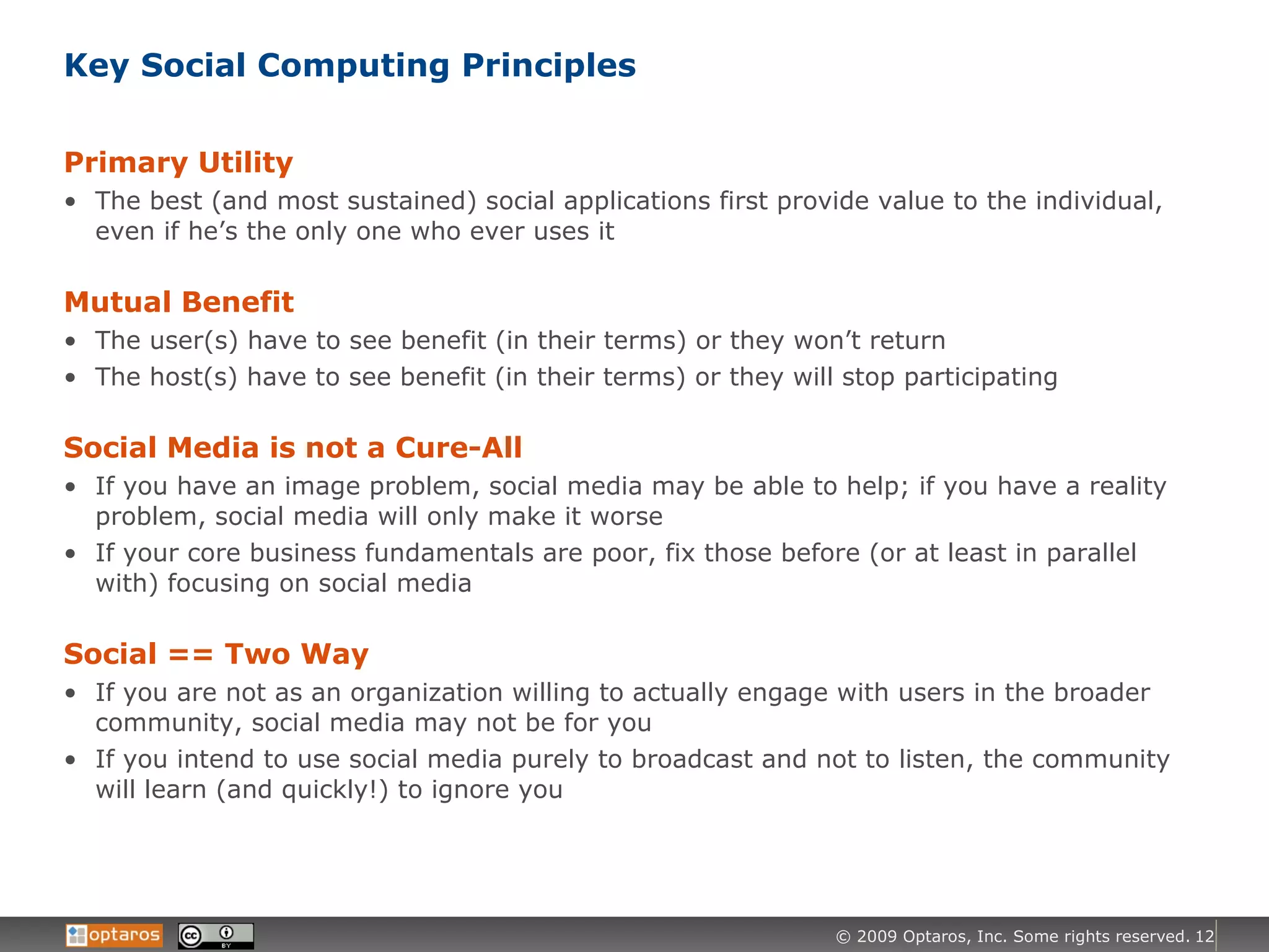 Key Social Computing Principles Primary Utility The best (and most sustained) social applications first provide value to the individual, even if he’s the only one who ever uses it Mutual Benefit The user(s) have to see benefit (in their terms) or they won’t return The host(s) have to see benefit (in their terms) or they will stop participating Social Media is not a Cure-All If you have an image problem, social media may be able to help; if you have a reality problem, social media will only make it worse If your core business fundamentals are poor, fix those before (or at least in parallel with) focusing on social media Social == Two Way If you are not as an organization willing to actually engage with users in the broader community, social media may not be for you If you intend to use social media purely to broadcast and not to listen, the community will learn (and quickly!) to ignore you 