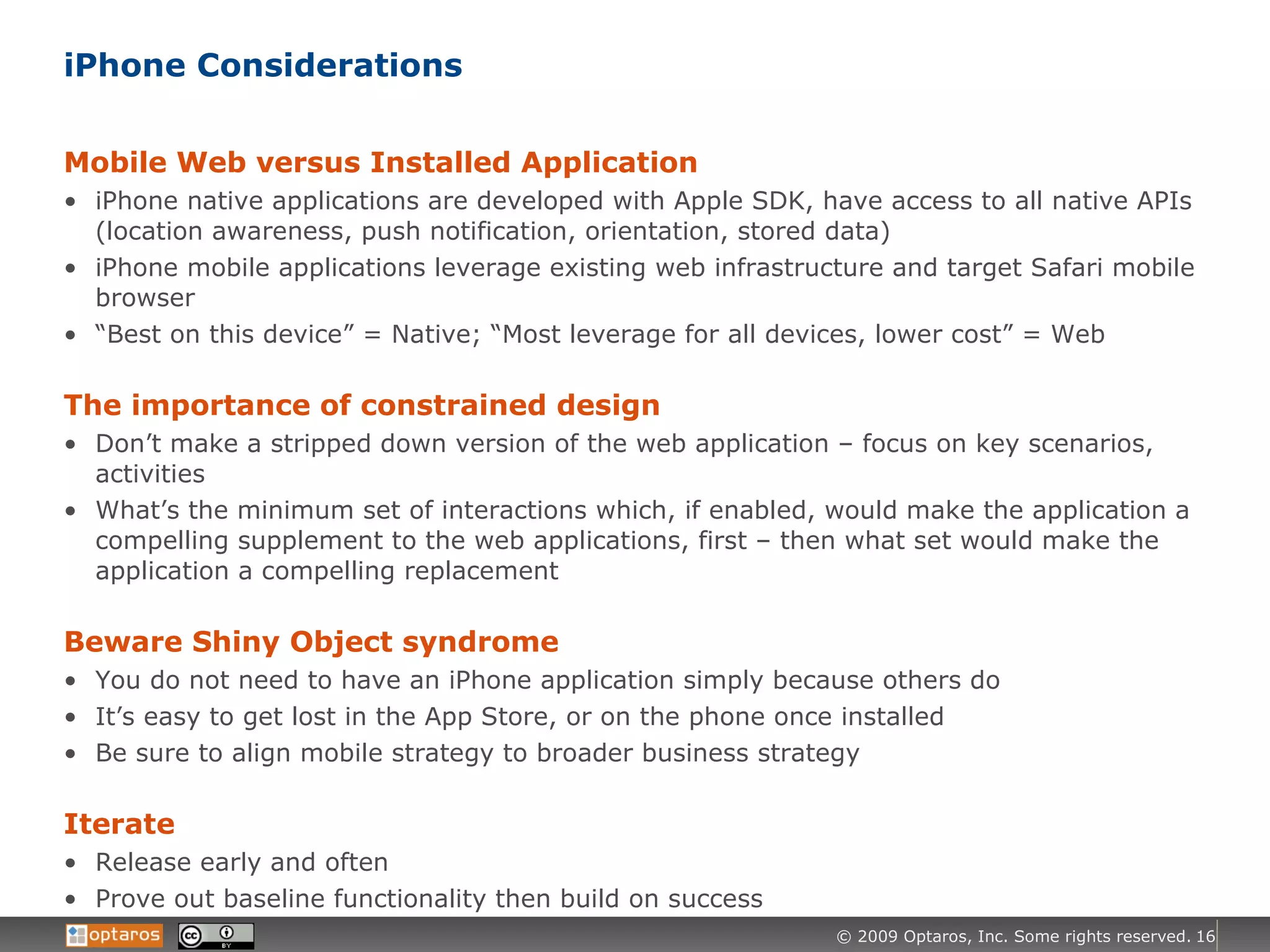 iPhone Considerations Mobile Web versus Installed Application iPhone native applications are developed with Apple SDK, have access to all native APIs (location awareness, push notification, orientation, stored data) iPhone mobile applications leverage existing web infrastructure and target Safari mobile browser “ Best on this device” = Native; “Most leverage for all devices, lower cost” = Web The importance of constrained design Don’t make a stripped down version of the web application – focus on key scenarios, activities What’s the minimum set of interactions which, if enabled, would make the application a compelling supplement to the web applications, first – then what set would make the application a compelling replacement Beware Shiny Object syndrome You do not need to have an iPhone application simply because others do It’s easy to get lost in the App Store, or on the phone once installed Be sure to align mobile strategy to broader business strategy Iterate Release early and often Prove out baseline functionality then build on success 