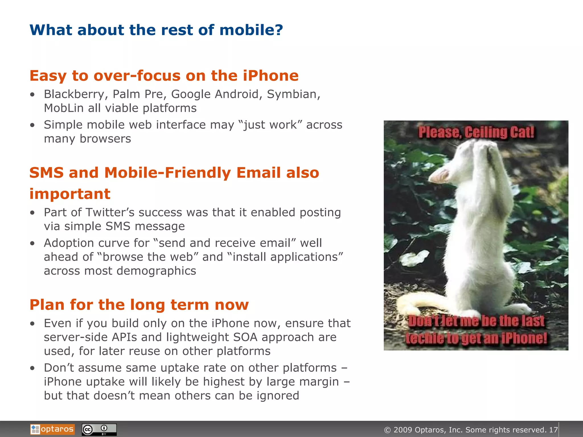 What about the rest of mobile? Easy to over-focus on the iPhone Blackberry, Palm Pre, Google Android, Symbian, MobLin all viable platforms Simple mobile web interface may “just work” across many browsers SMS and Mobile-Friendly Email also important Part of Twitter’s success was that it enabled posting via simple SMS message Adoption curve for “send and receive email” well ahead of “browse the web” and “install applications” across most demographics Plan for the long term now Even if you build only on the iPhone now, ensure that server-side APIs and lightweight SOA approach are used, for later reuse on other platforms Don’t assume same uptake rate on other platforms – iPhone uptake will likely be highest by large margin – but that doesn’t mean others can be ignored 