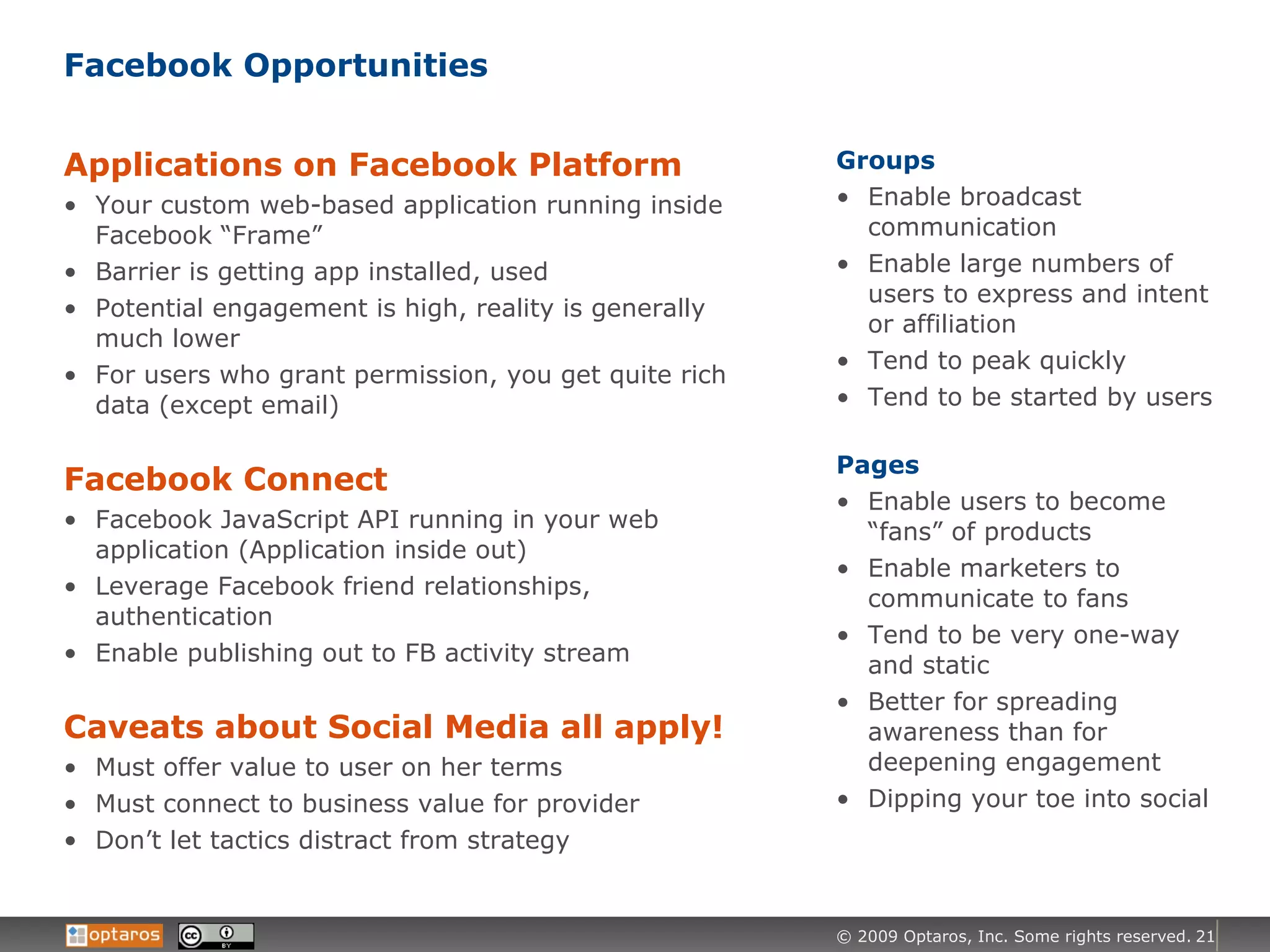 Facebook Opportunities Applications on Facebook Platform Your custom web-based application running inside Facebook “Frame” Barrier is getting app installed, used Potential engagement is high, reality is generally much lower For users who grant permission, you get quite rich data (except email) Facebook Connect Facebook JavaScript API running in your web application (Application inside out) Leverage Facebook friend relationships, authentication Enable publishing out to FB activity stream Caveats about Social Media all apply! Must offer value to user on her terms Must connect to business value for provider Don’t let tactics distract from strategy Groups Enable broadcast communication Enable large numbers of users to express and intent or affiliation Tend to peak quickly Tend to be started by users Pages Enable users to become “fans” of products Enable marketers to communicate to fans Tend to be very one-way and static Better for spreading awareness than for deepening engagement Dipping your toe into social 