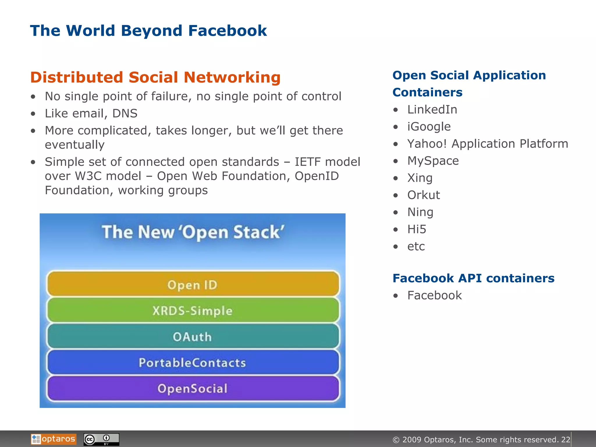 The World Beyond Facebook Distributed Social Networking No single point of failure, no single point of control Like email, DNS More complicated, takes longer, but we’ll get there eventually Simple set of connected open standards – IETF model over W3C model – Open Web Foundation, OpenID Foundation, working groups Open Social Application Containers LinkedIn iGoogle Yahoo! Application Platform MySpace Xing Orkut Ning Hi5 etc Facebook API containers Facebook 