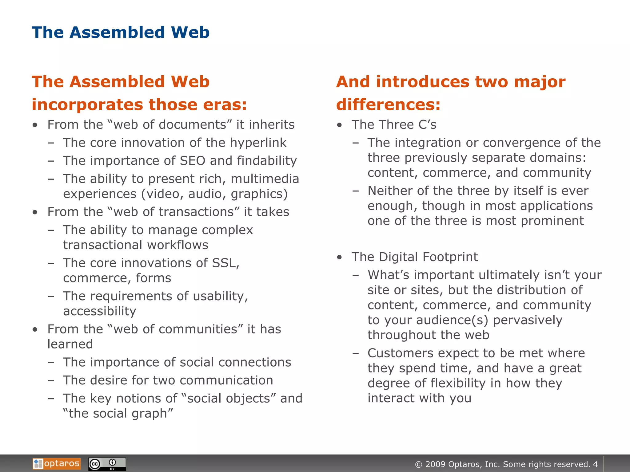 The Assembled Web The Assembled Web incorporates those eras: From the “web of documents” it inherits The core innovation of the hyperlink The importance of SEO and findability The ability to present rich, multimedia experiences (video, audio, graphics) From the “web of transactions” it takes The ability to manage complex transactional workflows The core innovations of SSL, commerce, forms The requirements of usability, accessibility  From the “web of communities” it has learned The importance of social connections The desire for two communication The key notions of “social objects” and “the social graph” And introduces two major differences: The Three C’s The integration or convergence of the three previously separate domains: content, commerce, and community Neither of the three by itself is ever enough, though in most applications one of the three is most prominent The Digital Footprint What’s important ultimately isn’t your site or sites, but the distribution of content, commerce, and community to your audience(s) pervasively throughout the web Customers expect to be met where they spend time, and have a great degree of flexibility in how they interact with you  