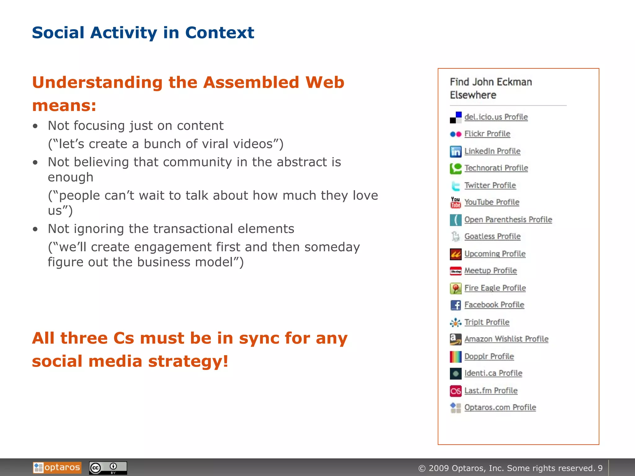 Social Activity in Context Understanding the Assembled Web means: Not focusing just on content  (“let’s create a bunch of viral videos”) Not believing that community in the abstract is enough  (“people can’t wait to talk about how much they love us”) Not ignoring the transactional elements  (“we’ll create engagement first and then someday figure out the business model”) All three Cs must be in sync for any social media strategy! 