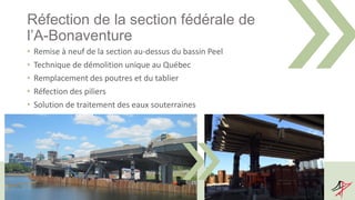 Réfection de la section fédérale de
l’A-Bonaventure
• Remise à neuf de la section au-dessus du bassin Peel
• Technique de démolition unique au Québec
• Remplacement des poutres et du tablier
• Réfection des piliers
• Solution de traitement des eaux souterraines
 