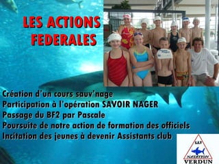 LES ACTIONS  FEDERALES Création d’un cours sauv’nage Participation à l’opération SAVOIR NAGER Passage du BF2 par Pascale Poursuite de notre action de formation des officiels  Incitation des jeunes à devenir Assistants club  