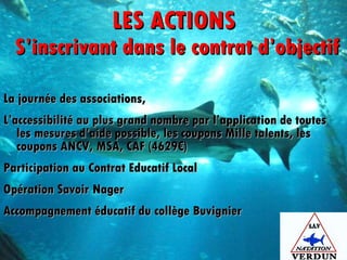 LES ACTIONS  S’inscrivant dans le contrat d’objectif La journée des associations,  L’accessibilité au plus grand nombre par l’application de toutes les mesures d’aide possible, les coupons Mille talents, les coupons ANCV, MSA, CAF (4629€)  Participation au Contrat Educatif Local Opération Savoir Nager Accompagnement éducatif du collège Buvignier 