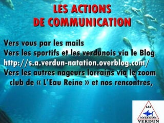 LES ACTIONS DE COMMUNICATION Vers vous par les mails Vers les sportifs et les verdunois via le Blog http://s.a.verdun-natation.overblog.com/ Vers les autres nageurs lorrains via le zoom club de « L’Eau Reine » et nos rencontres,   