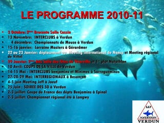LE PROGRAMME 2010-11 3 Octobre: 2 ème  Brocante Salle Cassin 13 Novembre:  INTERCLUBS à Verdun 4 décembre:  Championnats de Meuse à Verdun 15-16 janvier:  Lorraine Masters à Gérardmer 22 ou 23 Janvier: déplacement au  Meeting International de Nancy  et Meeting régional de Vittel  29 Janvier: 2 ème  BAL Salle des fêtes de Thierville  et 1 er  plot Natathlon 10 Avril: COUPE DE LA VILLE de Verdun  14-15 Mai : INTERCLUBS benjamins et Minimes à Sarreguemines 27-28-29 Mai: INTERREGIONAUX à Besançon 4-5 juin Meeting Jeff à Joeuf 25 Juin : SOIREE DES 50 à Verdun  2-3 juillet: Coupe de France des dépts Benjamins à Epinal 2-3 juillet: Championnat régional été à Longwy 