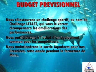 BUDGET PREVISIONNEL Nous réinstaurons un challenge sportif, au nom de Challenge LETAST, qui vous le verrez récompensera les améliorations des performances. Nous participerons à l’achat d’un équipement commun pour les compétiteurs. Nous maintiendrons la sortie Aquaform pour nos licenciées, cette année pendant la fermeture de Mars. 