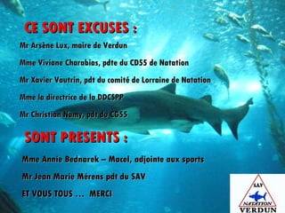 CE SONT EXCUSES : SONT PRESENTS : Mr Arsène Lux, maire de Verdun Mme Viviane Charabias, pdte du CD55 de Natation Mr Xavier Vautrin, pdt du comité de Lorraine de Natation Mme la directrice de la DDCSPP Mr Christian Namy, pdt du CG55 Mme Annie Bednarek – Macel, adjointe aux sports Mr Jean Marie Mérens pdt du SAV ET VOUS TOUS …  MERCI 